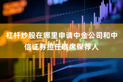 杠杆炒股在哪里申请中金公司和中信证券担任联席保荐人