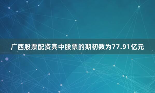 广西股票配资其中股票的期初数为77.91亿元