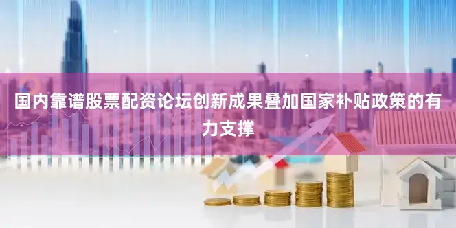 国内靠谱股票配资论坛创新成果叠加国家补贴政策的有力支撑