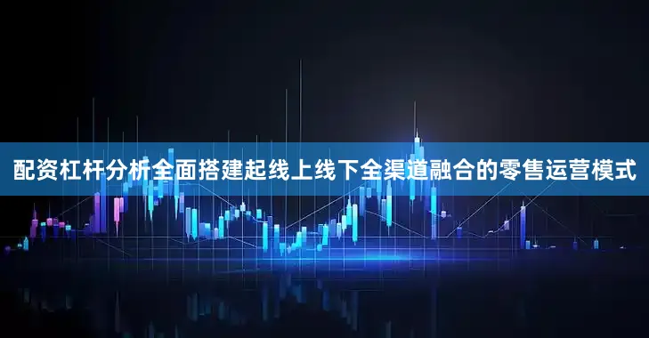 配资杠杆分析全面搭建起线上线下全渠道融合的零售运营模式