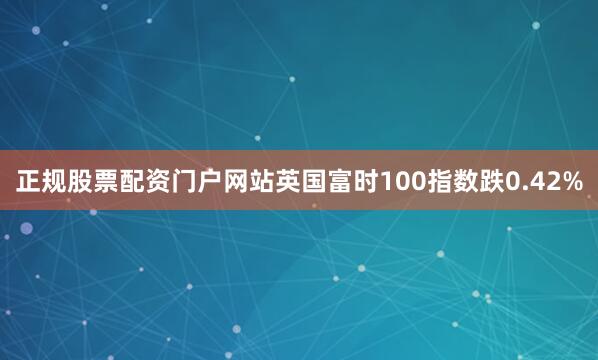 正规股票配资门户网站英国富时100指数跌0.42%