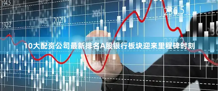 10大配资公司最新排名A股银行板块迎来里程碑时刻