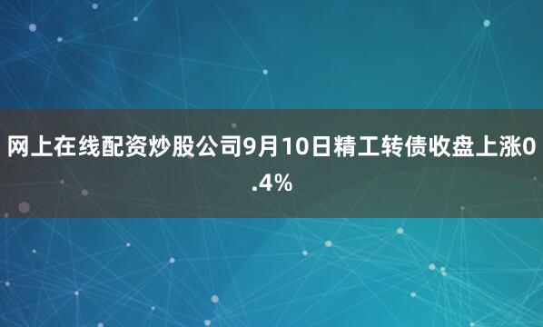 网上在线配资炒股公司9月10日精工转债收盘上涨0.4%