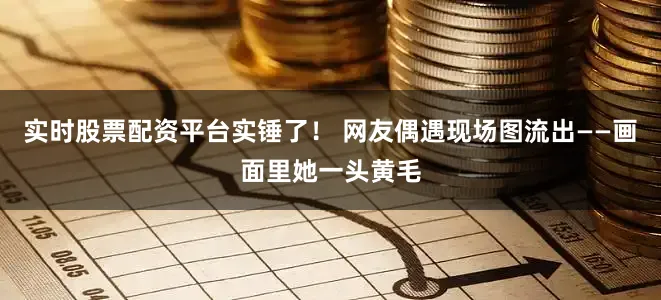 实时股票配资平台实锤了！ 网友偶遇现场图流出——画面里她一头黄毛