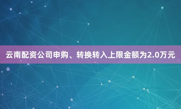 云南配资公司申购、转换转入上限金额为2.0万元