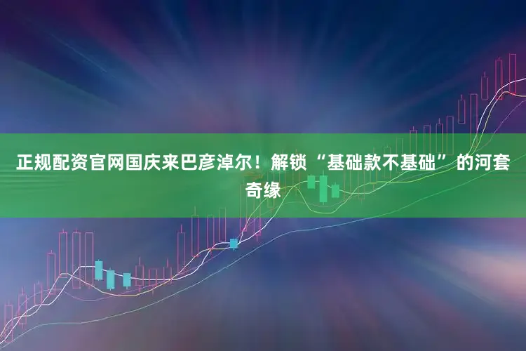 正规配资官网国庆来巴彦淖尔！解锁 “基础款不基础” 的河套奇缘
