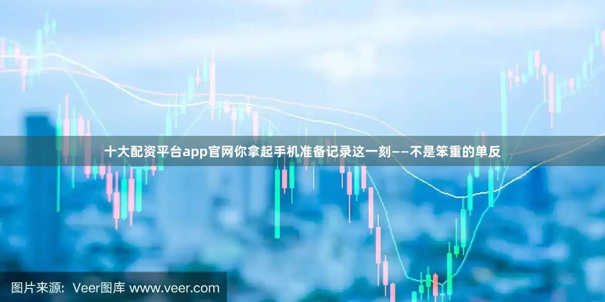 十大配资平台app官网你拿起手机准备记录这一刻——不是笨重的单反