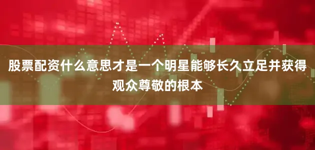 股票配资什么意思才是一个明星能够长久立足并获得观众尊敬的根本